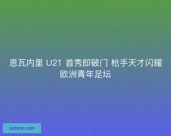 恩瓦内里 U21 首秀即破门 枪手天才闪耀欧洲青年足坛 恩瓦内里 U21 首秀即破门 枪手天才闪耀欧洲青年足坛