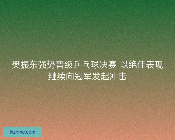 樊振东强势晋级乒乓球决赛 以绝佳表现继续向冠军发起冲击