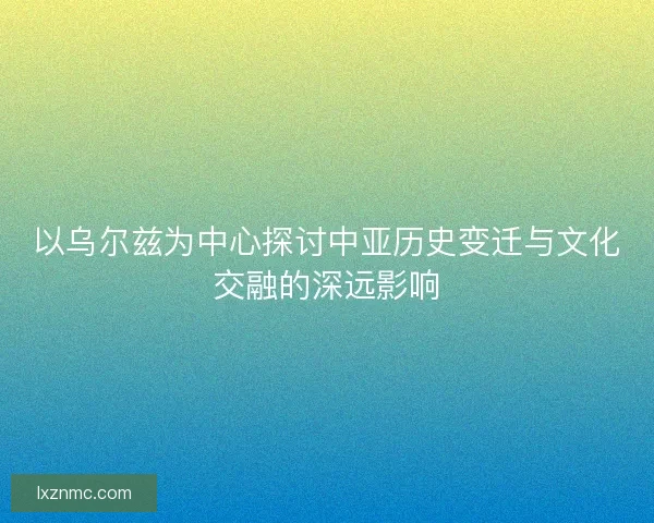 以乌尔兹为中心探讨中亚历史变迁与文化交融的深远影响