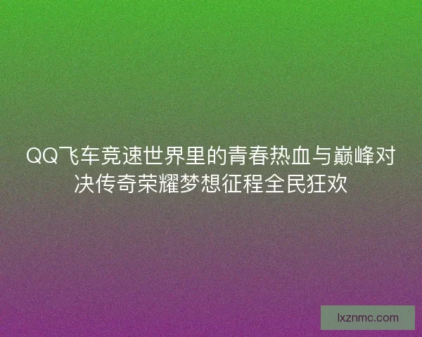QQ飞车竞速世界里的青春热血与巅峰对决传奇荣耀梦想征程全民狂欢