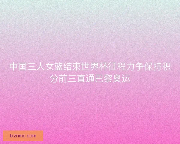 中国三人女篮结束世界杯征程力争保持积分前三直通巴黎奥运