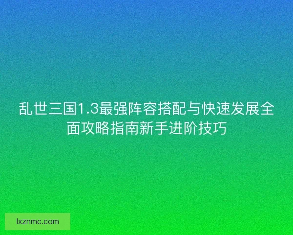 乱世三国1.3最强阵容搭配与快速发展全面攻略指南新手进阶技巧
