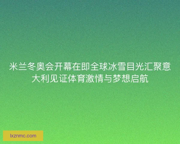 米兰冬奥会开幕在即全球冰雪目光汇聚意大利见证体育激情与梦想启航