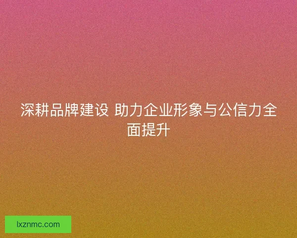 深耕品牌建设 助力企业形象与公信力全面提升