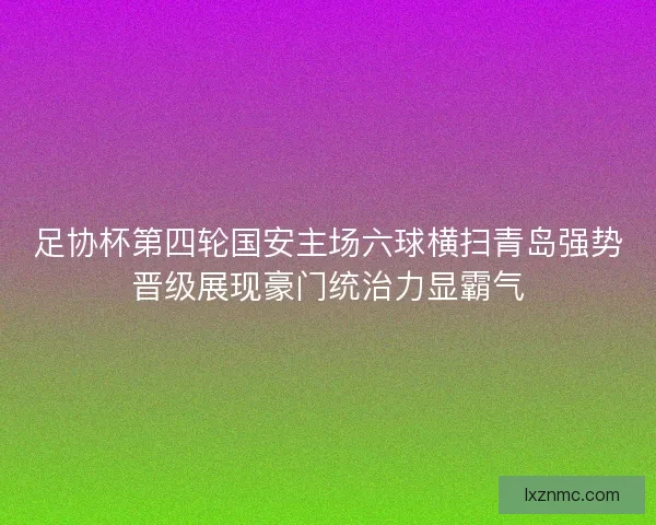 足协杯第四轮国安主场六球横扫青岛强势晋级展现豪门统治力显霸气