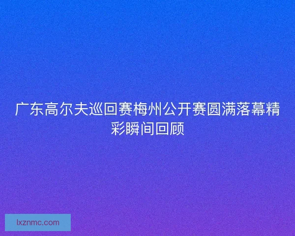 广东高尔夫巡回赛梅州公开赛圆满落幕精彩瞬间回顾