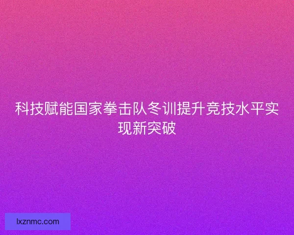 科技赋能国家拳击队冬训提升竞技水平实现新突破 科技赋能国家拳击队冬训提升竞技水平实现新突破