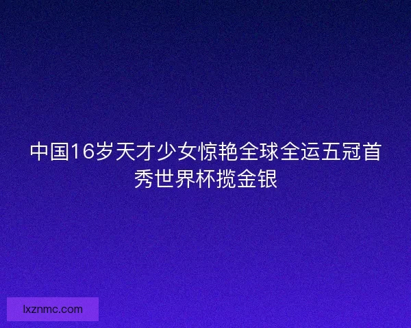 中国16岁天才少女惊艳全球全运五冠首秀世界杯揽金银 中国16岁天才少女惊艳全球全运五冠首秀世界杯揽金银