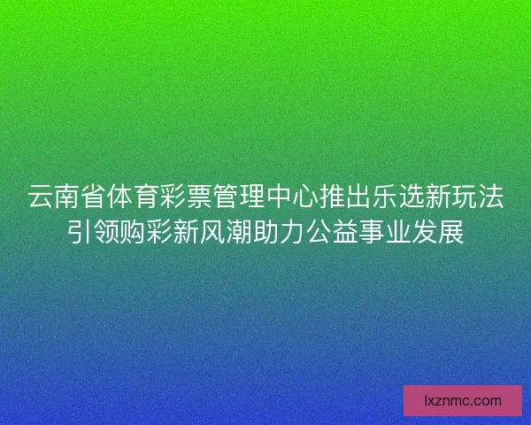 云南省体育彩票管理中心推出乐选新玩法引领购彩新风潮助力公益事业发展 云南省体育彩票管理中心推出乐选新玩法引领购彩新风潮助力公益事业发展