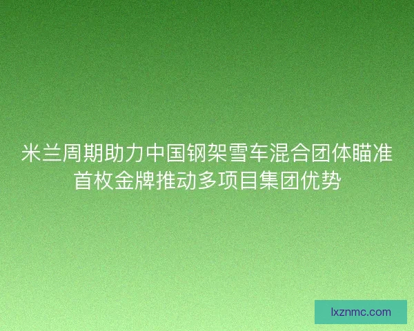 米兰周期助力中国钢架雪车混合团体瞄准首枚金牌推动多项目集团优势 米兰周期助力中国钢架雪车混合团体瞄准首枚金牌推动多项目集团优势