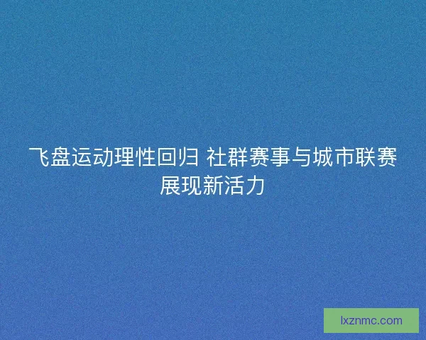 飞盘运动理性回归 社群赛事与城市联赛展现新活力 飞盘运动理性回归 社群赛事与城市联赛展现新活力