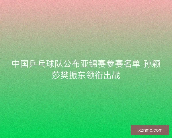中国乒乓球队公布亚锦赛参赛名单 孙颖莎樊振东领衔出战