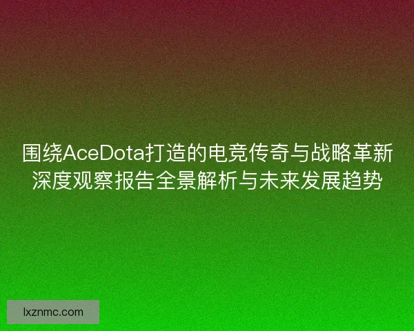围绕AceDota打造的电竞传奇与战略革新深度观察报告全景解析与未来发展趋势