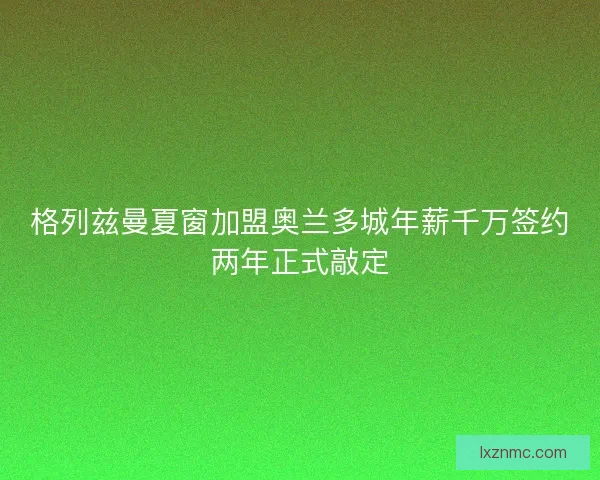 格列兹曼夏窗加盟奥兰多城年薪千万签约两年正式敲定