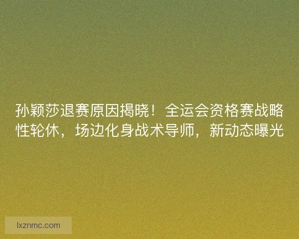 孙颖莎退赛原因揭晓！全运会资格赛战略性轮休，场边化身战术导师，新动态曝光