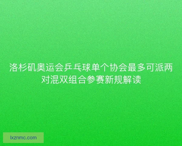 洛杉矶奥运会乒乓球单个协会最多可派两对混双组合参赛新规解读
