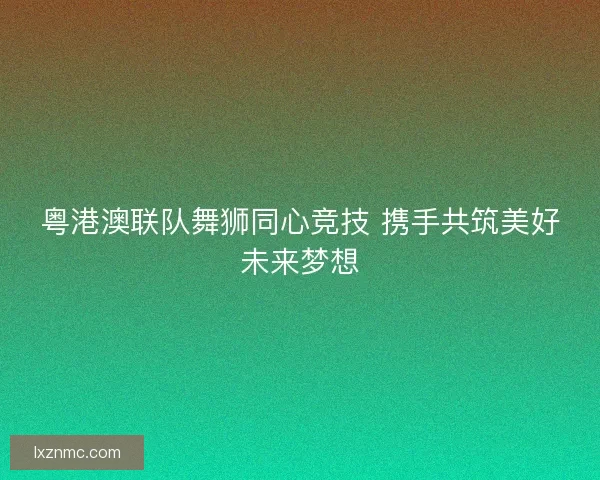 粤港澳联队舞狮同心竞技 携手共筑美好未来梦想