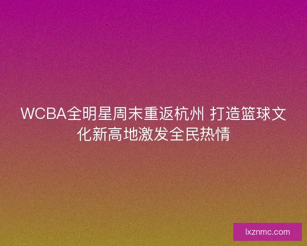 WCBA全明星周末重返杭州 打造篮球文化新高地激发全民热情