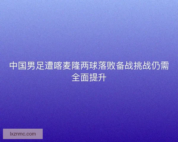 中国男足遭喀麦隆两球落败备战挑战仍需全面提升
