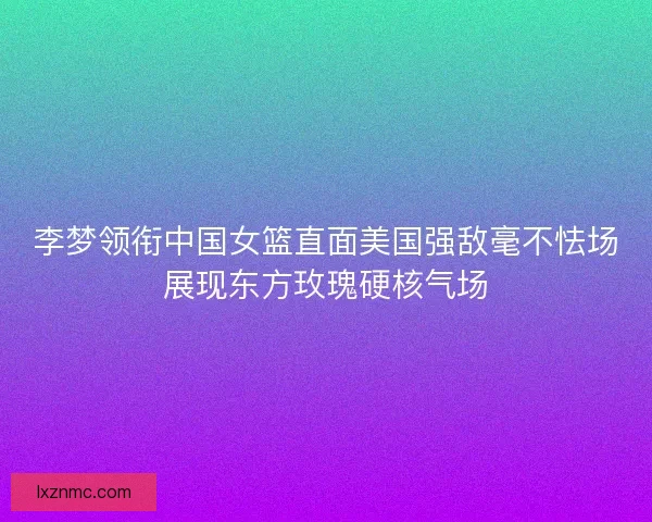 李梦领衔中国女篮直面美国强敌毫不怯场展现东方玫瑰硬核气场