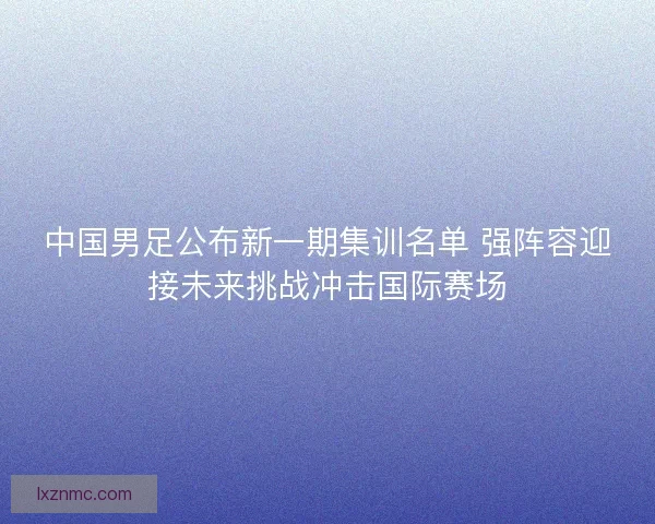 中国男足公布新一期集训名单 强阵容迎接未来挑战冲击国际赛场