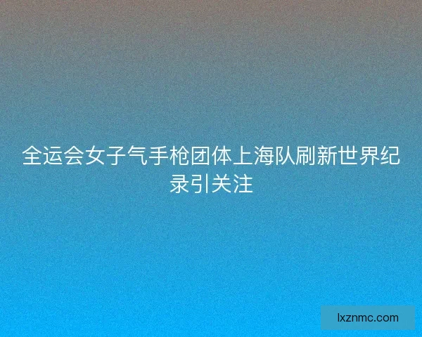 全运会女子气手枪团体上海队刷新世界纪录引关注