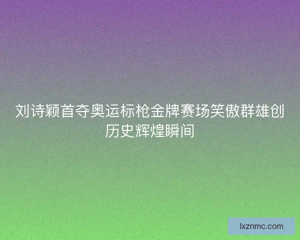 刘诗颖首夺奥运标枪金牌赛场笑傲群雄创历史辉煌瞬间